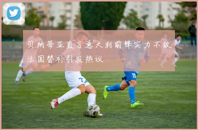 贝纳蒂亚直言意大利前锋实力不敌法国替补引发热议