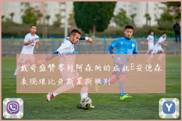 戴奇盛赞零封阿森纳的成就E安德森表现堪比劳斯莱斯级别