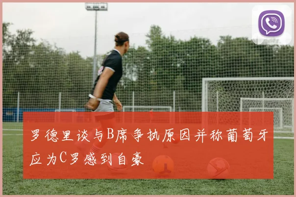 罗德里谈与B席争执原因并称葡萄牙应为C罗感到自豪
