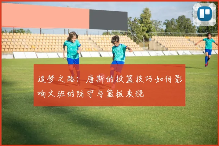 追梦之路：唐斯的投篮技巧如何影响文班的防守与篮板表现