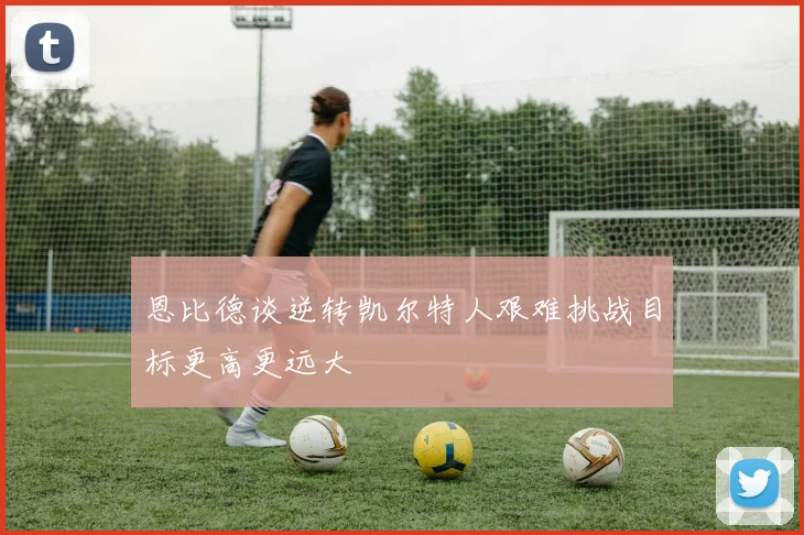 恩比德谈逆转凯尔特人艰难挑战目标更高更远大