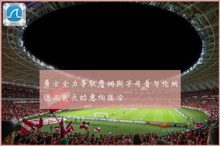 勇士全力争取詹姆斯字母哥与伦纳德三巨头的意向接洽