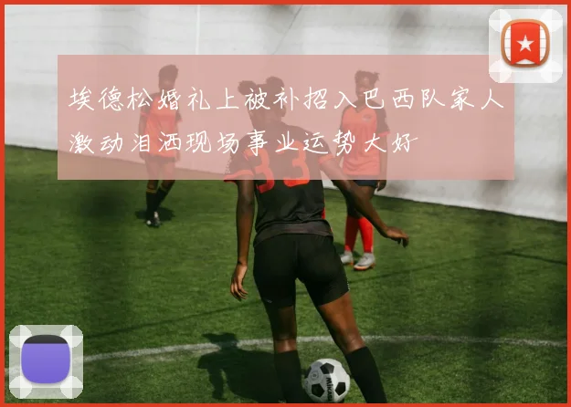 埃德松婚礼上被补招入巴西队家人激动泪洒现场事业运势大好