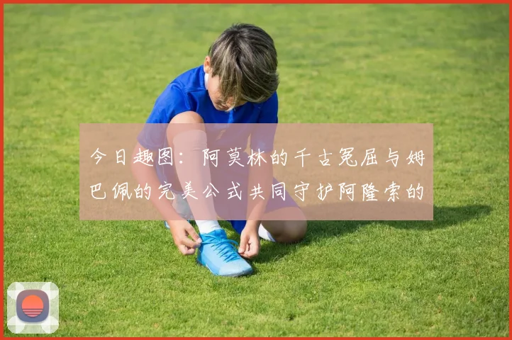 今日趣图：阿莫林的千古冤屈与姆巴佩的完美公式共同守护阿隆索的传奇故事