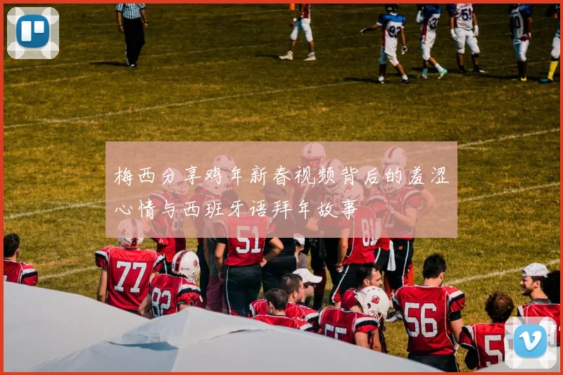 梅西分享鸡年新春视频背后的羞涩心情与西班牙语拜年故事