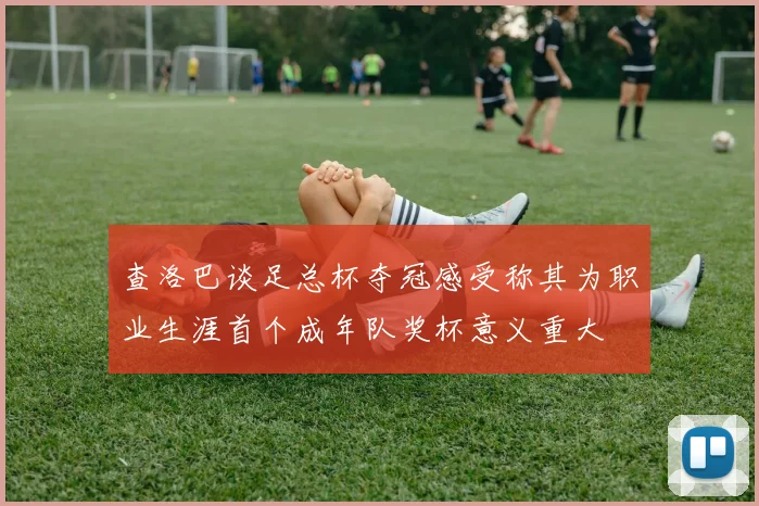 查洛巴谈足总杯夺冠感受称其为职业生涯首个成年队奖杯意义重大