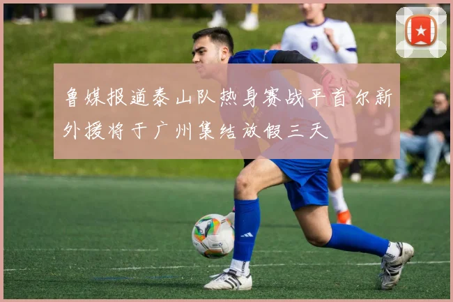 鲁媒报道泰山队热身赛战平首尔新外援将于广州集结放假三天
