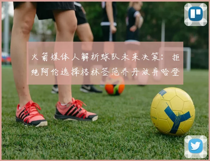 火箭媒体人解析球队未来决策：拒绝阿伦选择格林签范乔丹放弃哈登