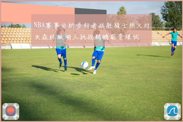 NBA赛事分析步行者战胜骑士热火对决森林狼湖人挑战鹈鹕前景堪忧