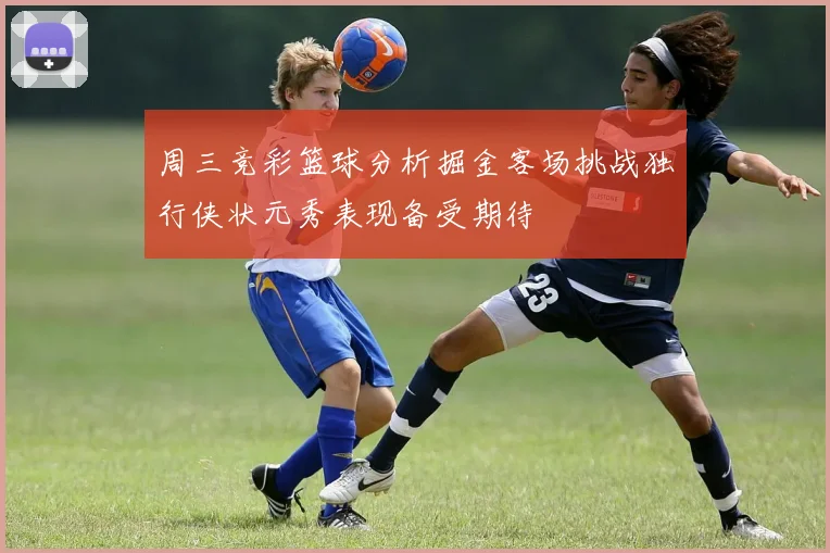 周三竞彩篮球分析掘金客场挑战独行侠状元秀表现备受期待