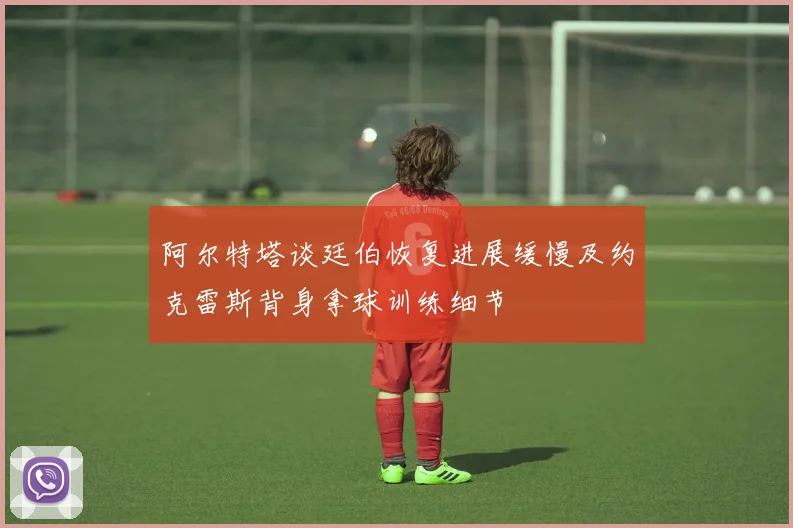 阿尔特塔谈廷伯恢复进展缓慢及约克雷斯背身拿球训练细节