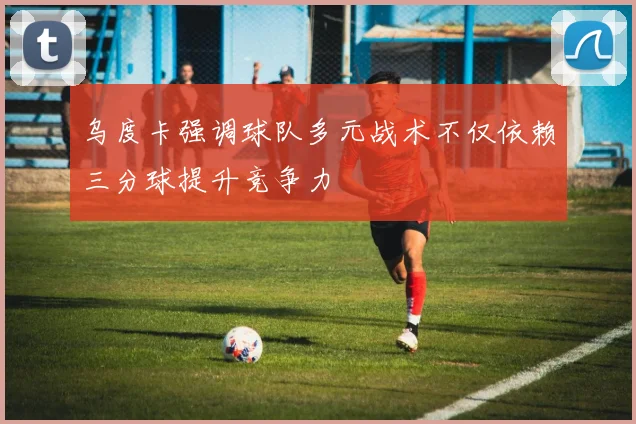 乌度卡强调球队多元战术不仅依赖三分球提升竞争力