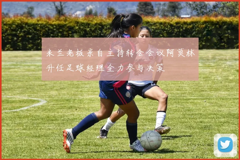 米兰老板亲自主持转会会议阿莫林升任足球经理全力参与决策
