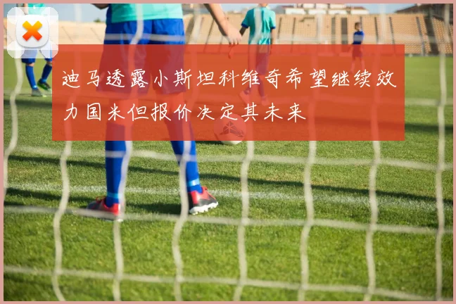 迪马透露小斯坦科维奇希望继续效力国米但报价决定其未来
