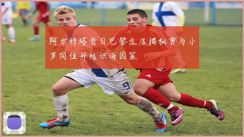 阿尔特塔昔日巴黎生活揭秘曾与小罗同住并结识海因策