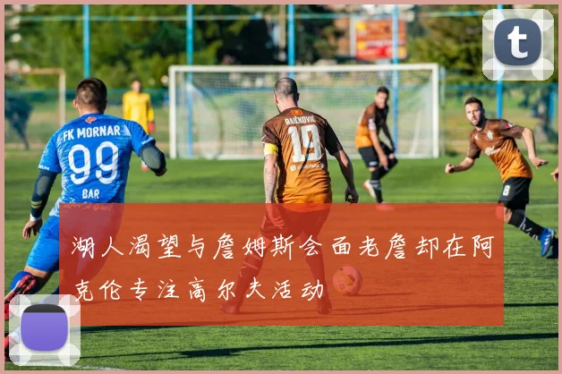 湖人渴望与詹姆斯会面老詹却在阿克伦专注高尔夫活动