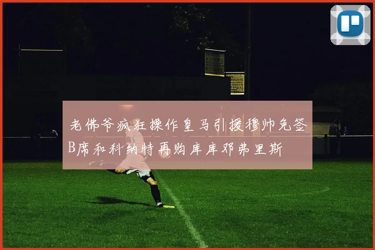 老佛爷疯狂操作皇马引援穆帅免签B席和科纳特再购库库邓弗里斯