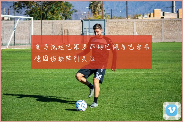 皇马抵达巴塞罗那姆巴佩与巴尔韦德因伤缺阵引关注
