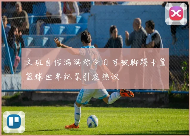 文班自信满满称今日可破脚踢卡筐篮球世界纪录引发热议