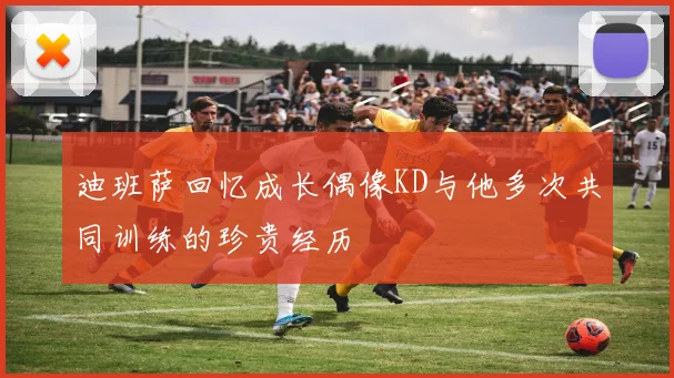 迪班萨回忆成长偶像KD与他多次共同训练的珍贵经历