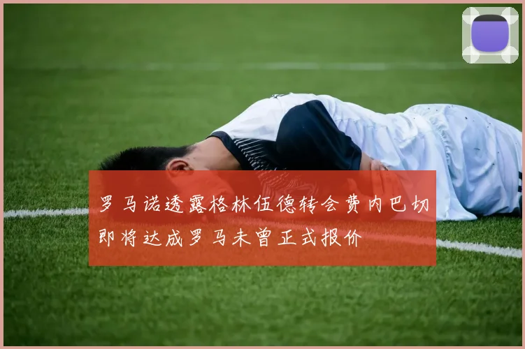 罗马诺透露格林伍德转会费内巴切即将达成罗马未曾正式报价