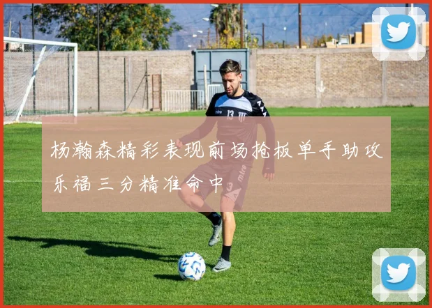 杨瀚森精彩表现前场抢板单手助攻乐福三分精准命中