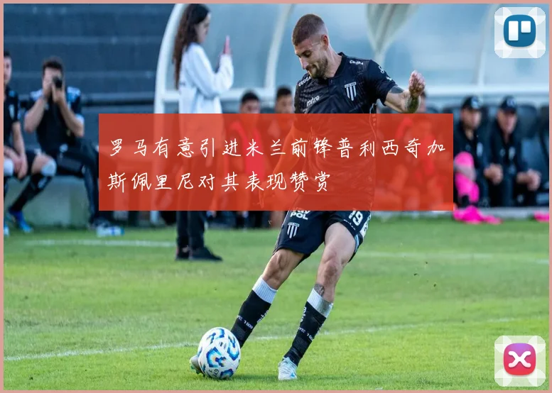 罗马有意引进米兰前锋普利西奇加斯佩里尼对其表现赞赏